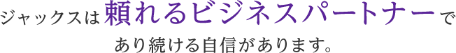 ジャックスは頼れるビジネスパートナーであり続ける自信があります。