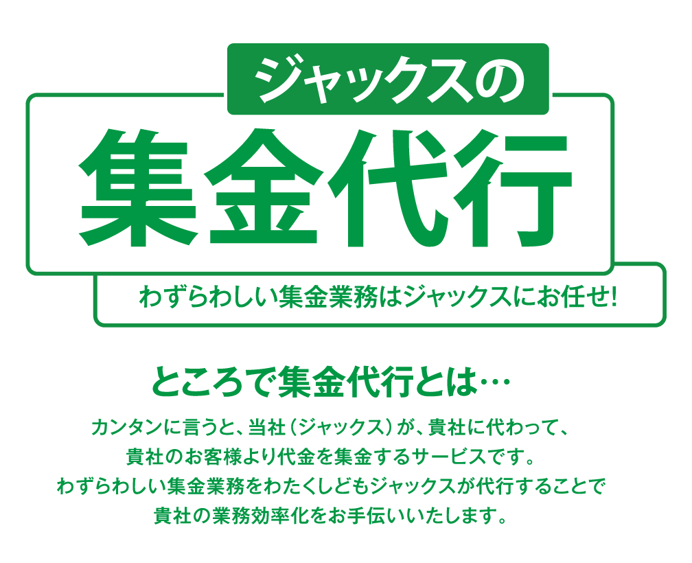 ジャックスの集金代行わずらわしい集金業務はジャックスにお任せ！カンタンに言うと、当社（ジャックス）が、貴社に代わって、貴社のお客様より代金を集金するサービスです。わずらわしい集金業務をわたくしどもジャックスが代行することで貴社の業務効率化をお手伝いいたします。