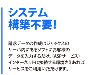 システム構築不要！請求データの作成はジャックスのサーバ内にあるソフトにお客様のデータを入力するだけ。（ASPサービス）インターネットに接続する環境さえあればサービスをご利用いただけます。