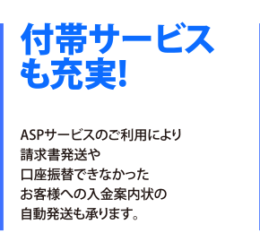 付帯サービスも充実！ASPサービスのご利用により請求書発送や口座振替できなかったお客様への入金案内状の自動発送も承ります。