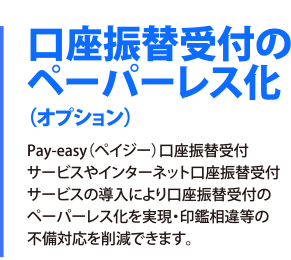 口座振替受付のペーパーレス化（オプション）Pay-easy（ペイジー）口座振替受付サービスやインターネット口座振替受付サービスの導入により口座振替受付のペーパーレス化を実現・印鑑相違等の不備対応を削減できます。