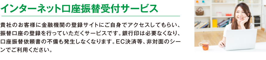 インターネット口座振替受付サービス。貴社のお客様に金融機関の登録サイトにご自身でアクセスしてもらい、振替口座の登録を行っていただくサービスです。銀行印は必要なくなり、口座振替依頼書の不備も発生しなくなります。EC決済等、非対面のシーンでご利用ください。
