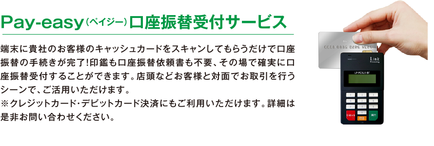 Pay-easy（ペイジー）口座振替受付サービス。端末に貴社のお客様のキャッシュカードをスキャンしてもらうだけで口座振替の手続きが完了！印鑑も口座振替依頼書も不要、その場で確実に口座振替受付することができます。店頭などお客様と対面でお取引を行うシーンで、ご活用いただけます。
