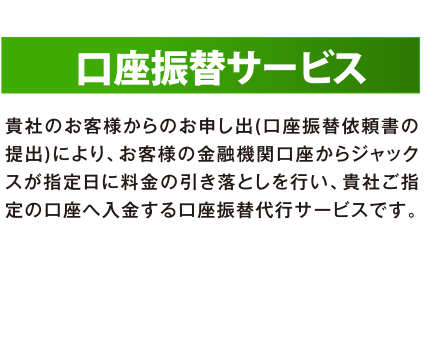 口座振替サービス 貴社のお客様からのお申し出（口座振替依頼書の提出）により、お客様の金融機関口座からジャックスが指定日に料金の引き落としを行い、貴社ご指定の口座へ入金する口座振替代行サービスです。
