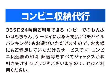 コンビニ収納代行 365日24時間ご利用できるコンビニでのお支払いはもちろん、ケータイによるお支払い（モバイルバンキング）もお選びいただけますので、お客様にもご満足していただけるサービスです。コンビニ払込票の印刷・郵送等もすべてジャックスがお引き受けするプランもございますので、ぜひご利用ください。